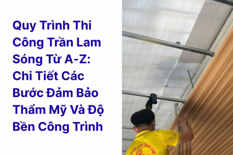 Quy trình thi công trần lam sóng từ A-Z: chi tiết các bước đảm bảo thẩm mỹ và độ bền công trình
